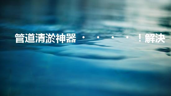 管道清淤神器！解決排污難題，讓水流暢無阻！